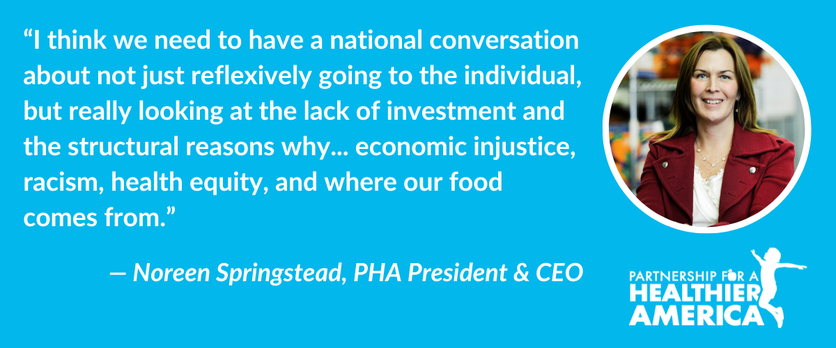 “I think we need to have a national conversation about not just reflexively going to the individual, but really looking at the lack of investment and the structural reasons why... economic injustice, racism, health equity, and where our food comes from.”- Noreen Springstead, PHA President & CEO