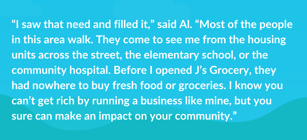 “I saw that need and filled it,” said Al. “Most of the people in this area walk. They come to see me from the housing units across the street, the elementary school, or the community hospital. Before I opened J’s Grocery, they had nowhere to buy fresh food or groceries. I know you can’t get rich by running a business like mine, but you sure can make an impact on your community.”